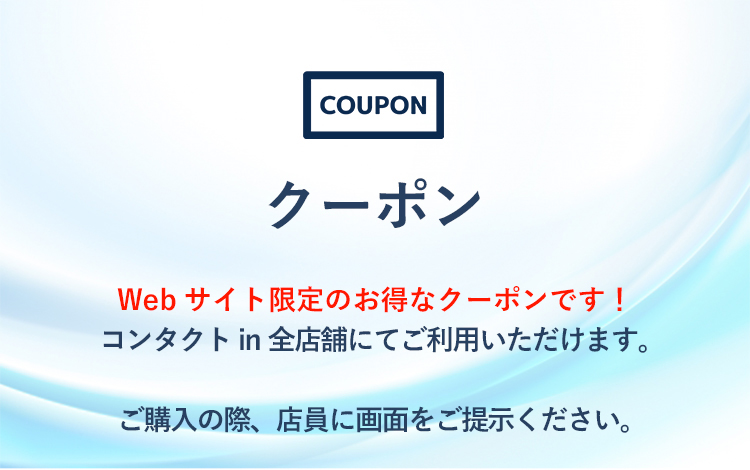 クーポン Webサイト限定のお得なクーポンです！
コンタクトin全店舗にてご利用いただけます。ご購入の際、店員に画面をご提示ください。